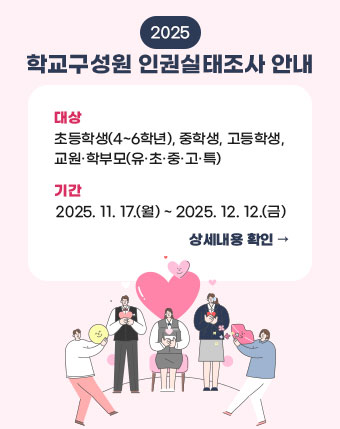 2025 학교구성원 인권실태조사 안내
대상: 초등학생(4~6학년), 중학생, 고등학생, 교원·학부모(유·초·중·고·특)
기간: 2025. 11. 17.(월) ~ 2025. 12. 12.(금)
상세내용 확인 2025 학교구성원 인권실태조사 안내
대상: 초등학생(4~6학년), 중학생, 고등학생, 교원·학부모(유·초·중·고·특)
기간: 2025. 11. 17.(월) ~ 2025. 12. 12.(금)
상세내용 확인