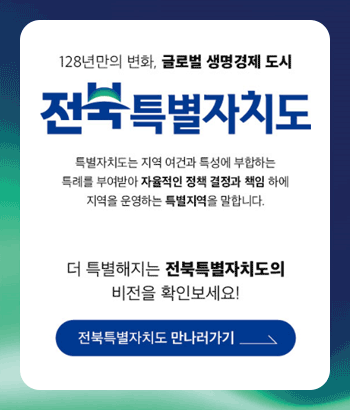 128년만의 변화, 글로벌 생명경제 도시
전북특별자치도

특별자치도는 지역 여건과 특성에 부합하는 특례를 부여받아
자율적인 정책 결정과 책임 하에 지역을 운영하는 특별지역을 말합니다.
더 특별해지는 전북특별자치도의 비전을 확인해보세요!

전북특별자치도 만나러가기