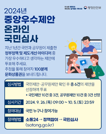 2024년 중앙우수제안 온라인 국민심사
지난 1년간 국민과 공무원이 제출한 정부정책 및 제도개선 아이디어 중 가장 우수하다고 생각하는 제안에 투표해 주세요.
추첨을 통해 참여자 100분께 문화상품권을 보내드립니다.
심사방법: 국민제안·공무원제안 확인 후 총 6건의 제안을 선정하여 투표
* 국민제안 10건 중 3건, 공무원제안 10건 중 3건 선정
심사기간: 2024.9.26.(목)09:00~10.5.(토)23:59
참여대상: 국민 누구나 참여가능
참여방법: 소통24→정책참여→국민심사(sotong.go.kr)