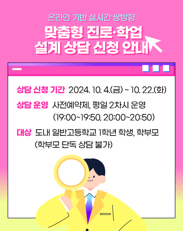 온라인 기반 실시간 쌍방향 맞춤형 진로·학업 설계 상담 신청 안내 

상담 신청 기간: 2024. 10. 4.(금) ~ 2024. 10. 22.(화)
상담 운영: 사전예약제, 평일 2차시(19:00~19:50, 20:00~20:50) 운영
대상: 도내 일반고등학교 1학년 학생, 학부모(학부모 단독 상담 불가)