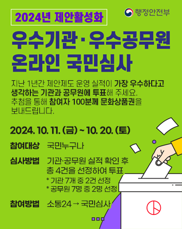 우수기관·우수공무원 온라인 국민심사
지난 1년간 제안제도 운영 실적이 가장 우수하다고
생각하는 기관과 공무원에 투표해 주세요.
추첨을 통해 참여자 100분께 문화상품권을
보내드립니다.
2024. 10. 11. (금) ~ 10. 20. (토)
참여대상    국민누구나
심사방법    기관·공무원 실적 확인 후
		총 4건을 선정하여 투표
		* 기관 7개 중 2건 선정
		* 공무원 7명 중 2명 선정
참여방법    소통24 → 국민심사