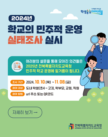 2024년 학교의 민주적 운영 실태조사 실시
여러분의 설문을 통해 모아진 의견들은 2025년 전북특별자치도교육청 민주적 학교 운영에 밑거름이 됩니다.
조사기간: 2024. 10. 10.(목) ~ 11. 08.(금)
참여대상: 도내 핟생(초4~고3), 학부모, 교원, 직원
참여방법: url 주소 또는 QR코드