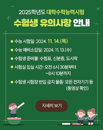 2025학년도 대학수학능력시험 수험생 유의사항 안내

- 수능 시험일: 2024. 11. 14.(목)
- 수능 예비소집일: 2024. 11. 13.(수)
- 수험생 준비물: 수험표, 신분증, 도시락
- 시험실 입실 시간: 오전 6시 30분부터~8시 10분까지
- 수험생 시험장 반입 금지 물품 : 모든 전자기기 등(동영상 확인)

자세히 보기