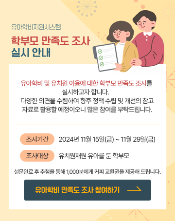 유아학비지원시스템
학부모 만족도 조사 실시 안내

유아학비 및 유치원 이용에 대한 학부모 만족도 조사를 실시하고자 합니다. 다양한 의견을 수렴하여 향후 정책 수립 및 개선의 참고 자료로 활용할 예정이오니 많은 참여를 부탁들비니다.

조사기간: 2024년 11월 15일(금) ~ 11월 29일(금)
조사대상: 유치원 재원 유아를 둔 학부모
설문완료 후 추첨을 통해 1,000분에게 커피 교환권을 제공해 드립니다.

유아학비 만족도 조사 참여하기