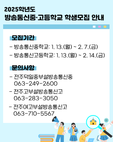 2025학년도 방송통신중‧고등학교 학생모집 안내
모집기간
- 방송통신중학교:1. 13.(월) ~ 2. 7.(금)
- 방송통신고등학교: 1. 13.(월) ~ 2. 14.(금)
문의사항
- 전주덕일중부설방송통신중 063-249-2600
- 전주고부설방송통신고 063-283-3050
- 전주여고부설방송통신고 063-710-5567