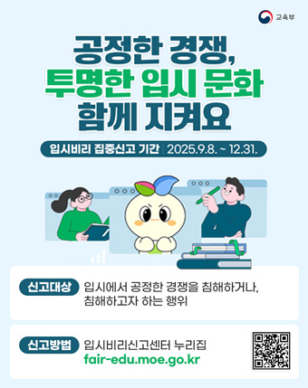공정한 경쟁, 투명한 입시 문화 함께 지켜요
입시비리 집중신고 기간 2025.9.8 ~ 12.31.
신고대상 : 입시에서 공정한 경쟁을 침해하거나 침해하고자 하는 행위
신고방법 : 입시비리신고센터 누리집 fair-edu.moe.go.kr 공정한 경쟁, 투명한 입시 문화 함께 지켜요
입시비리 집중신고 기간 2025.9.8 ~ 12.31.
신고대상 : 입시에서 공정한 경쟁을 침해하거나 침해하고자 하는 행위
신고방법 : 입시비리신고센터 누리집 fair-edu.moe.go.kr