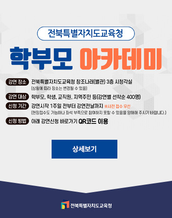 전북특별자치도교육청
학부모 아카데미
강연장소 : 전북특별자치도교육청 창조나래(별관) 3층 시청각실
(상황에 따라 장소는 변경될 수 있음)
강연대상 : 학부모,학생,교직원,지역주민 등 (강연별 선착순 400명)
신청기간 : 강연시작 1주일전부터 강연전날까지 
신청방법 : 아래 강연신청 바로가기 QR코드 이용 전북특별자치도교육청
학부모 아카데미
강연장소 : 전북특별자치도교육청 창조나래(별관) 3층 시청각실
(상황에 따라 장소는 변경될 수 있음)
강연대상 : 학부모,학생,교직원,지역주민 등 (강연별 선착순 400명)
신청기간 : 강연시작 1주일전부터 강연전날까지 
신청방법 : 아래 강연신청 바로가기 QR코드 이용