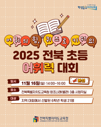 어휘의힘, 퀴즈로 키워요
2025 전북초등어휘력 대회
일시 : 11월 16일(일) 14:00 ~ 16:00
장소 : 전북특별자치도교육청 창조나래(별관) 3층 시청각실
대상 : 지역대회에서 선발된 6학원 학생 21명 어휘의힘, 퀴즈로 키워요
2025 전북초등어휘력 대회
일시 : 11월 16일(일) 14:00 ~ 16:00
장소 : 전북특별자치도교육청 창조나래(별관) 3층 시청각실
대상 : 지역대회에서 선발된 6학원 학생 21명
