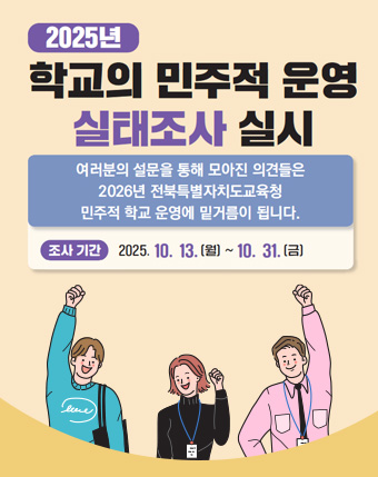 2025년 학교의 민주적 운영 실태조사 실시
 여러분의 설문을 통해 모아진 의견들은 2026년 전북특별자치도교육청 민주적 학교 운영에 밑거름이 됩니다.
조사기간 : 2025.10. 13.(월) ~ 10.31.(금) 2025년 학교의 민주적 운영 실태조사 실시
 여러분의 설문을 통해 모아진 의견들은 2026년 전북특별자치도교육청 민주적 학교 운영에 밑거름이 됩니다.
조사기간 : 2025.10. 13.(월) ~ 10.31.(금)