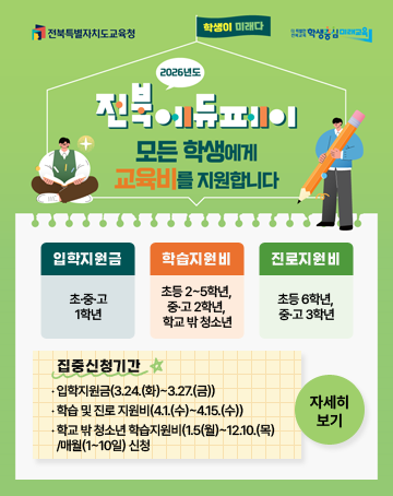 전북특별자치도교육청 / 더 특별한 전북교육 학생중심 미래교육
학생이 미래다
2026년도 전북에듀페이 모든 학생에게 교육비를 지원합니다
‧ 입학지원금(초·중·고 1학년)
‧ 학습지원비(초등 2~5학년, 중·고 2학년, 학교 밖 청소년)
‧ 진로지원비(초등 6학년, 중·고 3학년)
- 집중신청기간
‧ 입학지원금(3.24.(화)~3.27.(금))
‧ 학습 및 진로 지원비(4.1.(수)~4.15.(수))
‧ 학교 밖 청소년 학습지원비(1.5(월)~12.10.(목)/매월(1~10일) 신청
자세히보기 전북특별자치도교육청 / 더 특별한 전북교육 학생중심 미래교육
학생이 미래다
2026년도 전북에듀페이 모든 학생에게 교육비를 지원합니다
‧ 입학지원금(초·중·고 1학년)
‧ 학습지원비(초등 2~5학년, 중·고 2학년, 학교 밖 청소년)
‧ 진로지원비(초등 6학년, 중·고 3학년)
- 집중신청기간
‧ 입학지원금(3.24.(화)~3.27.(금))
‧ 학습 및 진로 지원비(4.1.(수)~4.15.(수))
‧ 학교 밖 청소년 학습지원비(1.5(월)~12.10.(목)/매월(1~10일) 신청
자세히보기