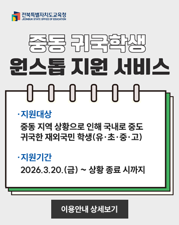 전북특별자치도교육청
중동 귀국학생 원스톱 지원서비스
지원대상 : 중동 지역 상황으로 인해 국내로 중도
귀국한 재외국민 학생(유·초·중·고)
지원기간 : 2026.3.20.(금) ~ 상황 종료 시까지
이용안내 상세보기 전북특별자치도교육청
중동 귀국학생 원스톱 지원서비스
지원대상 : 중동 지역 상황으로 인해 국내로 중도
귀국한 재외국민 학생(유·초·중·고)
지원기간 : 2026.3.20.(금) ~ 상황 종료 시까지
이용안내 상세보기