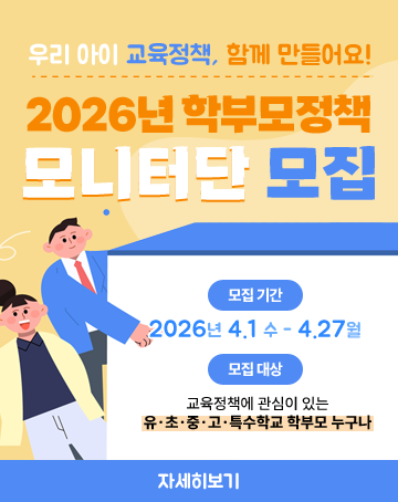 우리아이 교육정책, 함께 만들어요!
2026년 학부모정책 모니터단 모집
모집기간
2026년 4.1수~4.27월
모집대상
교육정책에 관심이 있는
유·초·중·고·특수학교 학부모 누구나
자세히보기 우리아이 교육정책, 함께 만들어요!
2026년 학부모정책 모니터단 모집
모집기간
2026년 4.1수~4.27월
모집대상
교육정책에 관심이 있는
유·초·중·고·특수학교 학부모 누구나
자세히보기