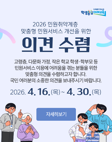더 특별한 전북교육 학생중심 미래교육
2026 민원취약계층 맞춤형 민원서비스 개선을 위한 의견 수렴
고령층, 다문화 가정, 작은 학교 학생·학부모 등
민원서비스 이용에 어려움을 겪는 분들을 위한
맞춤형 의견을 수렴하고자 합니다.
국민 여러분의 소중한 의견을 보내주시기 바랍니다.
2026.4.16.(목)~4.30.(목)
자세히보기 더 특별한 전북교육 학생중심 미래교육
2026 민원취약계층 맞춤형 민원서비스 개선을 위한 의견 수렴
고령층, 다문화 가정, 작은 학교 학생·학부모 등
민원서비스 이용에 어려움을 겪는 분들을 위한
맞춤형 의견을 수렴하고자 합니다.
국민 여러분의 소중한 의견을 보내주시기 바랍니다.
2026.4.16.(목)~4.30.(목)
자세히보기