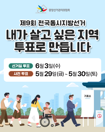 중앙선거관리위원회
제9회 전국동시지방선거
내가 살고 싶은 지역 투표로 만듭니다
선거일투표 : 6월 3일(수)
사전 투표 : 5월 29일(금)~5월30일(토) 중앙선거관리위원회
제9회 전국동시지방선거
내가 살고 싶은 지역 투표로 만듭니다
선거일투표 : 6월 3일(수)
사전 투표 : 5월 29일(금)~5월30일(토)