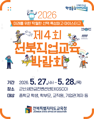 더 특별한 전북교육 학생중심 미래교육
2026 미래를 위한 탁월한 선택 특성화고·마이스터고
제4회 전북직업교육 박람회
기간 : 2026.5.27.(수)~5.28.(목)
장소 : 군산새만금컨벤션센터(GSCO)
대상 : 중학교 학생, 학부모, 교직원, 기업관계자 등
전북특별자치도교육청 더 특별한 전북교육 학생중심 미래교육
2026 미래를 위한 탁월한 선택 특성화고·마이스터고
제4회 전북직업교육 박람회
기간 : 2026.5.27.(수)~5.28.(목)
장소 : 군산새만금컨벤션센터(GSCO)
대상 : 중학교 학생, 학부모, 교직원, 기업관계자 등
전북특별자치도교육청