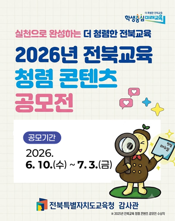 실천으로 완성하는 더 청렴한 전북교육
2026년 전북교육 청렴 콘텐츠 공모전
공모기간 : 2026.6.10.(수) ~7.3.(금)
전북특별자치도교육청 감사관 실천으로 완성하는 더 청렴한 전북교육
2026년 전북교육 청렴 콘텐츠 공모전
공모기간 : 2026.6.10.(수) ~7.3.(금)
전북특별자치도교육청 감사관