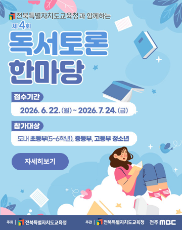 전북특별자치도교육청과 함께하는
제4회 독서토론 한마당
접수기간 : 2026.6.22.(월) ~2026.7.24.(금)
참가대상 : 도내 초등부(5~6학년), 중등부, 고등부 청소년
자세히보기
주최 : 전북특별자치도교육청
주관 : 전북특별자치도교육청, 전주MBC 전북특별자치도교육청과 함께하는
제4회 독서토론 한마당
접수기간 : 2026.6.22.(월) ~2026.7.24.(금)
참가대상 : 도내 초등부(5~6학년), 중등부, 고등부 청소년
자세히보기
주최 : 전북특별자치도교육청
주관 : 전북특별자치도교육청, 전주MBC