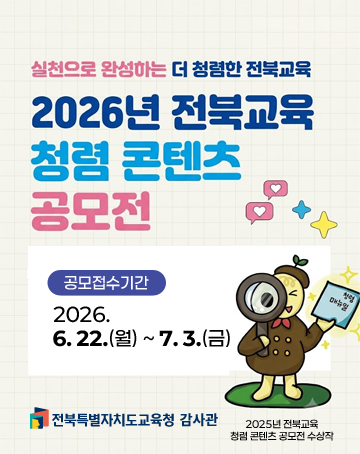 실천으로 완성하는 더 청렴한 전북교육
2026년 전북교육 청렴 콘텐츠 공모전
공모접수기간 : 2026.6.22.(월) ~7.3.(금)
전북특별자치도교육청 감사관 실천으로 완성하는 더 청렴한 전북교육
2026년 전북교육 청렴 콘텐츠 공모전
공모접수기간 : 2026.6.22.(월) ~7.3.(금)
전북특별자치도교육청 감사관