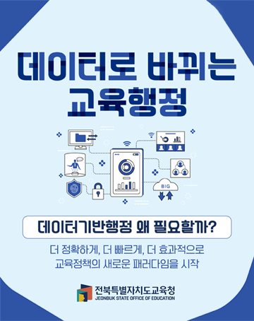 더 특별한 전북교육 학생중심 미래교육
데이터로 바뀌는 교육행정
데이터기반행정 왜 필요할까?
더 정확하게, 더 빠르게, 더 효과적으로 교육정책의 새로운 패러다임을 시작
전북특별자치도교육청 더 특별한 전북교육 학생중심 미래교육
데이터로 바뀌는 교육행정
데이터기반행정 왜 필요할까?
더 정확하게, 더 빠르게, 더 효과적으로 교육정책의 새로운 패러다임을 시작
전북특별자치도교육청