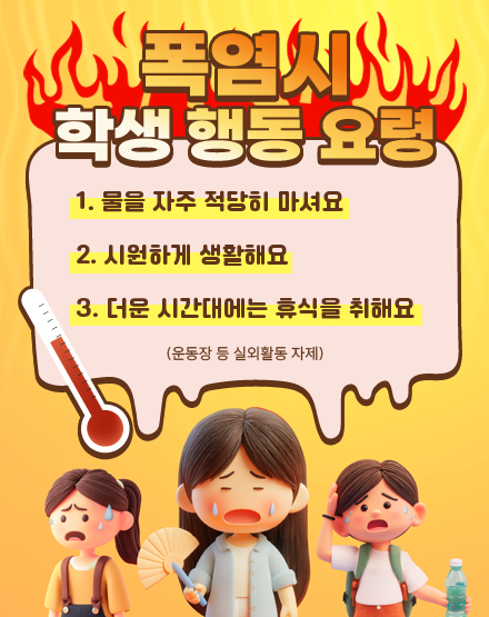 폭염시 학생 행동 요령
1. 물을 자주 적당히 마셔요
2. 시원하게 생활해요
3. 더운 시간대에는 휴식을 취해요
(운동장 등 실외활동 자제) 폭염시 학생 행동 요령
1. 물을 자주 적당히 마셔요
2. 시원하게 생활해요
3. 더운 시간대에는 휴식을 취해요
(운동장 등 실외활동 자제)