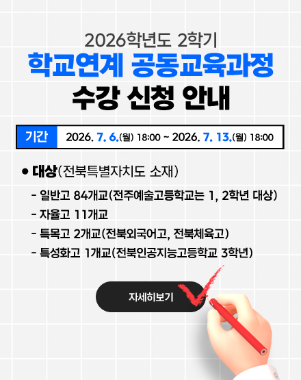 2026학년도 2학기 학교연계 공동교육과정 수강 신청 안내
❍ 수강신청 기간: 2026. 7. 6.(월) 18:00 ~ 2026. 7. 13.(월) 18:00
❍ 대상(전북특별자치도 소재)
- 일반고 84개교(전주예술고등학교는 1, 2학년 대상)
- 자율고 11개교
- 특목고 2개교(전북외국어고, 전북체육고)
- 특성화고 1개교(전북인공지능고등학교 3학년)
자세히보기 2026학년도 2학기 학교연계 공동교육과정 수강 신청 안내
❍ 수강신청 기간: 2026. 7. 6.(월) 18:00 ~ 2026. 7. 13.(월) 18:00
❍ 대상(전북특별자치도 소재)
- 일반고 84개교(전주예술고등학교는 1, 2학년 대상)
- 자율고 11개교
- 특목고 2개교(전북외국어고, 전북체육고)
- 특성화고 1개교(전북인공지능고등학교 3학년)
자세히보기