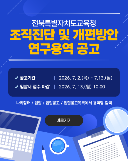 전북특별자치도교육청 조직진단 및 개편방안 연구용역 공고
- 공고기간: 2026. 7. 2.(목) ~ 7.13.(월)
- 입찰서 접수 마감: 2026. 7. 13.(월) 10:00
나라장터 / 입찰 / 입찰공고 / 입찰공고목록에서 용역명 검색
바로가기 전북특별자치도교육청 조직진단 및 개편방안 연구용역 공고
- 공고기간: 2026. 7. 2.(목) ~ 7.13.(월)
- 입찰서 접수 마감: 2026. 7. 13.(월) 10:00
나라장터 / 입찰 / 입찰공고 / 입찰공고목록에서 용역명 검색
바로가기