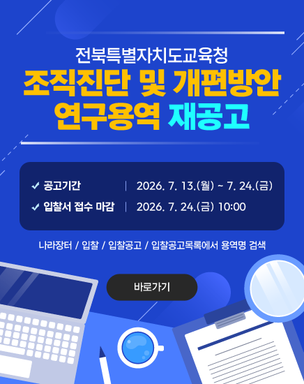 전북특별자치도교육청 조직진단 및 개편방안 연구용역 재공고
- 공고기간: 2026. 7. 13.(월) ~ 7. 24.(금)
- 입찰서 접수 마감: 2026. 7. 24.(금) 10:00
나라장터 / 입찰 / 입찰공고 / 입찰공고목록에서 용역명 검색
바로가기 전북특별자치도교육청 조직진단 및 개편방안 연구용역 재공고
- 공고기간: 2026. 7. 13.(월) ~ 7. 24.(금)
- 입찰서 접수 마감: 2026. 7. 24.(금) 10:00
나라장터 / 입찰 / 입찰공고 / 입찰공고목록에서 용역명 검색
바로가기
