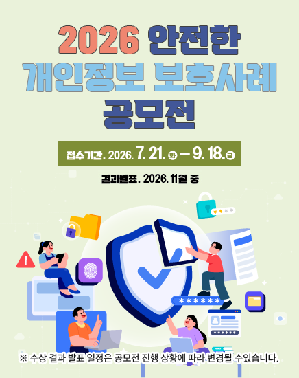 2026 안전한 개인정보 보호사례 공모전
접수기간 : 2026.7.21.(화)~9.18.(금)
결과발표 : 2026.11월중
※ 수상 결과 발표 일정은 공모전 진행 상황에 따라 변경될 수있습니다. 2026 안전한 개인정보 보호사례 공모전
접수기간 : 2026.7.21.(화)~9.18.(금)
결과발표 : 2026.11월중
※ 수상 결과 발표 일정은 공모전 진행 상황에 따라 변경될 수있습니다.