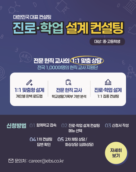 대한민국 대표 컨설팅
진로·학업 설계 컨설팅
대상 : 중고등학생
전문 현직교사의 1:1 맞춤상담 전국 1,000여명의 현직 교사 지원단
1:1 맞춤설계 - 개인별 완벽 로드맵
전문 현직 교사 - 학교생활기록부 기반 분석
진로학업 설계 - 1:1 집중 컨설팅
전국 최고의 진로학업설계 교사단 지금 신청하세요!
신청방법
01-함께학교 접속
02-진로학업 설계 컨설팅 메뉴 선택
03-신청서 작성
04-1차 컨설팅 답변 확인
05-2차 채팅상담/화상상담(심화상담)
문의처 : career@ebs.co.kr
자세히보기 대한민국 대표 컨설팅
진로·학업 설계 컨설팅
대상 : 중고등학생
전문 현직교사의 1:1 맞춤상담 전국 1,000여명의 현직 교사 지원단
1:1 맞춤설계 - 개인별 완벽 로드맵
전문 현직 교사 - 학교생활기록부 기반 분석
진로학업 설계 - 1:1 집중 컨설팅
전국 최고의 진로학업설계 교사단 지금 신청하세요!
신청방법
01-함께학교 접속
02-진로학업 설계 컨설팅 메뉴 선택
03-신청서 작성
04-1차 컨설팅 답변 확인
05-2차 채팅상담/화상상담(심화상담)
문의처 : career@ebs.co.kr
자세히보기