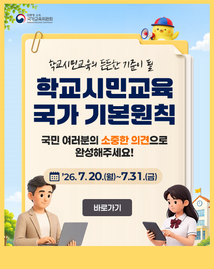 대통령소속 국가교육위원회
학교시민교육의 든든한 기준이 될 학교시민교육 국가 기본원칙
국민 여러분의 소중한 의견으로 완성해주세요!
26.7.20.(월) ~7.31.(금)
바로가기 대통령소속 국가교육위원회
학교시민교육의 든든한 기준이 될 학교시민교육 국가 기본원칙
국민 여러분의 소중한 의견으로 완성해주세요!
26.7.20.(월) ~7.31.(금)
바로가기