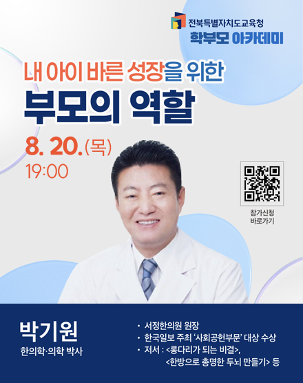 전북특별자치도교육청 학부모 아카데미
내 아이 바른 성장을 위한 부모의 역할
8.20.(목) 19:00
박기원 한의학.의학 박사
- 서정한의원 원장
- 한국일보 주최 사회공헌부문 대상 수상
- 저서 : 롱다리가 되는 비결, 한방으로 총명한 두뇌 만들기 등
참가신청 바로가기 QR코드 전북특별자치도교육청 학부모 아카데미
내 아이 바른 성장을 위한 부모의 역할
8.20.(목) 19:00
박기원 한의학.의학 박사
- 서정한의원 원장
- 한국일보 주최 사회공헌부문 대상 수상
- 저서 : 롱다리가 되는 비결, 한방으로 총명한 두뇌 만들기 등
참가신청 바로가기 QR코드