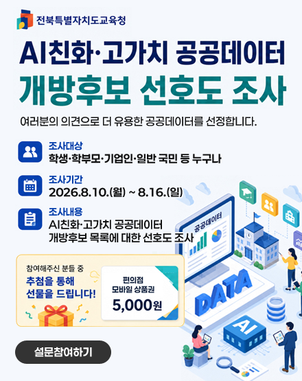전북특별자치도교육청
AI친화·고가치 공공데이터 개방후보 선호도 조사
여러분의 의견으로 더 유용한 공공데이터를 선정합니다.
조사대상
학생·학부모·기업인·일반 국민 등 누구나
조사기간
2026.8.10.(월) ~ 8.16.(일)
조사내용
AI친화·고가치 공공데이터
개방후보 목록에 대한 선호도 조사
참여해주신 분들 중 추첨을 통해 선물을 드립니다!
편의점 모바일 상품권 5,000원
설문참여하기 전북특별자치도교육청
AI친화·고가치 공공데이터 개방후보 선호도 조사
여러분의 의견으로 더 유용한 공공데이터를 선정합니다.
조사대상
학생·학부모·기업인·일반 국민 등 누구나
조사기간
2026.8.10.(월) ~ 8.16.(일)
조사내용
AI친화·고가치 공공데이터
개방후보 목록에 대한 선호도 조사
참여해주신 분들 중 추첨을 통해 선물을 드립니다!
편의점 모바일 상품권 5,000원
설문참여하기