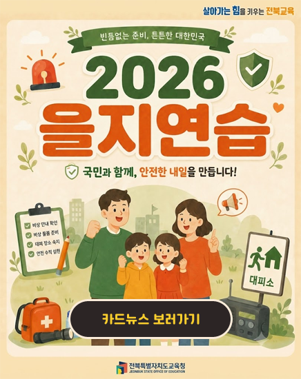 살아가는 힘을 키우는 전북교육
빈틈없는 준비, 튼튼한 대한민국
2026 을지연습
국민과 함게, 안전한 내일을 만듭니다! 살아가는 힘을 키우는 전북교육
빈틈없는 준비, 튼튼한 대한민국
2026 을지연습
국민과 함게, 안전한 내일을 만듭니다!