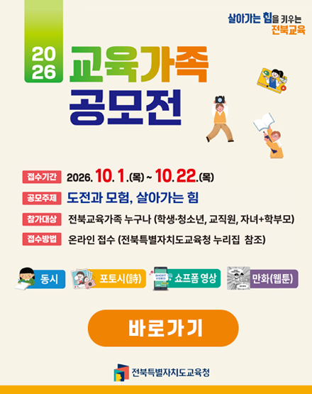 살아가는 힘을 키우는 전북교육
2026교육가족 공모전
접수기간 : 2026.10.1(목)~10.22.(목)
공모주제 : 도전과 모험, 살아가는 힘
참가대상 : 전북교육가족 누구나(학생,청소년,교직원,자녀+학부모)
접수방법 : 온라인 접수(전북특별자치도교육청 누리집 참조)
동시/포토시/쇼프폼영상/만화(웹툰)
바로가기
전북특별자치도교육청 살아가는 힘을 키우는 전북교육
2026교육가족 공모전
접수기간 : 2026.10.1(목)~10.22.(목)
공모주제 : 도전과 모험, 살아가는 힘
참가대상 : 전북교육가족 누구나(학생,청소년,교직원,자녀+학부모)
접수방법 : 온라인 접수(전북특별자치도교육청 누리집 참조)
동시/포토시/쇼프폼영상/만화(웹툰)
바로가기
전북특별자치도교육청