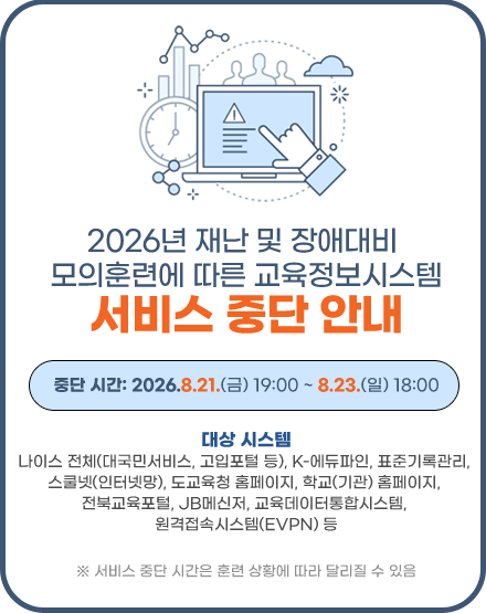2026년 재난 및 장애대비 모의훈련에 따른 교육정보시스템 서비스 중단 알림
가. 서비스 중단 시간: 2026. 8. 21.(금) 19:00 ~ 8. 23.(일) 18:00
※ 서비스 중단 시간은 훈련 상황에 따라 달리질 수 있음
나. 대상시스템: 도교육청 홈페이지, 학교(기관) 홈페이지, 나이스, K-에듀파인, 교육데이터통합시스템, 기록관리, 스쿨넷망, 전북교육포털, JB메신저, JB메일, 학교정보화지원시스템 등 2026년 재난 및 장애대비 모의훈련에 따른 교육정보시스템 서비스 중단 알림
가. 서비스 중단 시간: 2026. 8. 21.(금) 19:00 ~ 8. 23.(일) 18:00
※ 서비스 중단 시간은 훈련 상황에 따라 달리질 수 있음
나. 대상시스템: 도교육청 홈페이지, 학교(기관) 홈페이지, 나이스, K-에듀파인, 교육데이터통합시스템, 기록관리, 스쿨넷망, 전북교육포털, JB메신저, JB메일, 학교정보화지원시스템 등