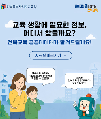 전북특별자치도교육청 살아가는 힘을 키우는 전북교육 교육 생활에 필요한 정보, 어디서 찾을까요? 전북교육 공공데이터가 알려드릴게요! 학군정보, 도서관, 식단정보까지 한 곳에서 확인할 수 없을까? 있어요! 전북교육 공공데이터가 도와드릴게요! 전북특별자치도교육청 살아가는 힘을 키우는 전북교육 교육 생활에 필요한 정보, 어디서 찾을까요? 전북교육 공공데이터가 알려드릴게요! 학군정보, 도서관, 식단정보까지 한 곳에서 확인할 수 없을까? 있어요! 전북교육 공공데이터가 도와드릴게요!