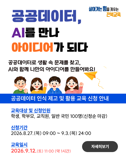 살아가는힘을 키우는 전북교육
공공데이터, AI를 만나 아이디어가 되다
공공데이터로 생활 속 문제를 찾고, AI와 함께 나만의 아이디어를 만들어봐요!
공공데이터 인식 제고 및 활용 교육 신청 안내
교육대상 및 신청인원
학생, 학부모, 교직원, 일반 국민 100명(신청순 마감)
신청기간
2026.8.27.(목) 09:00 ~ 9.3.(목) 24:00
교육일시
2026.9.12.(토) 11:00 (약 1시간)
자세히보기 살아가는힘을 키우는 전북교육
공공데이터, AI를 만나 아이디어가 되다
공공데이터로 생활 속 문제를 찾고, AI와 함께 나만의 아이디어를 만들어봐요!
공공데이터 인식 제고 및 활용 교육 신청 안내
교육대상 및 신청인원
학생, 학부모, 교직원, 일반 국민 100명(신청순 마감)
신청기간
2026.8.27.(목) 09:00 ~ 9.3.(목) 24:00
교육일시
2026.9.12.(토) 11:00 (약 1시간)
자세히보기