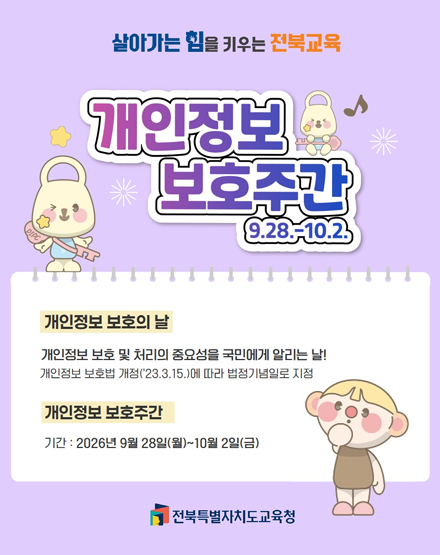 살아가는 힘을 키우는 전북교육
개인정보 보호주간 9.28.~10.2.
개인정보 보호의 날 : 개인정보 보호 및 처리의 중요성을 국민에게 알리는 날!
개인정보 보호법 개정('23.3.15.)에 따라 법정기념일로 지정
개인정보 보호주간
기간 : 2026년 9월 28일(월) ~10월 2일(금)
전북특별자치도교육청 살아가는 힘을 키우는 전북교육
개인정보 보호주간 9.28.~10.2.
개인정보 보호의 날 : 개인정보 보호 및 처리의 중요성을 국민에게 알리는 날!
개인정보 보호법 개정('23.3.15.)에 따라 법정기념일로 지정
개인정보 보호주간
기간 : 2026년 9월 28일(월) ~10월 2일(금)
전북특별자치도교육청