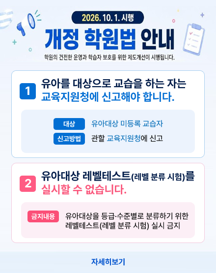 2026.10.1. 시행 개정 학원법 안내
학원의 건전한 운영과 학습자 보호를 위한 제도개선이 시행됩니다.
1. 유아를 대상으로 교습을 하는 자는
교육지원청에 신고해야 합니다.
대상:유아대상 미등록 교습자
신고방법:관할 교육지원청에 신고
2.유아대상 레벨테스트(레벨 분류 시험)를
실시할 수 없습니다.
금지내용:유아대상을 등급·수준별로 분류하기 위한
레벨테스트(레벨 분류 시험) 실시 금지
자세히보기 2026.10.1. 시행 개정 학원법 안내
학원의 건전한 운영과 학습자 보호를 위한 제도개선이 시행됩니다.
1. 유아를 대상으로 교습을 하는 자는
교육지원청에 신고해야 합니다.
대상:유아대상 미등록 교습자
신고방법:관할 교육지원청에 신고
2.유아대상 레벨테스트(레벨 분류 시험)를
실시할 수 없습니다.
금지내용:유아대상을 등급·수준별로 분류하기 위한
레벨테스트(레벨 분류 시험) 실시 금지
자세히보기