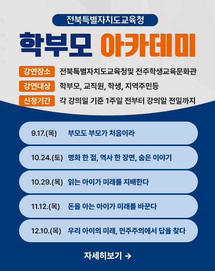 전북특별자치도교육청 학부모 아카데미
강연장소:전북특별자치도교육청및 전주학생교육문화관
강연대상:학부모, 교직원, 학생, 지역주민등
신청기간:각 강의일 기준 1주일 전부터 강의일 전일까지
9.17(목)부모도 부모가 처음이라
10.24(토)영화 한 점, 역사 한 장면, 숨은 이야기
10.29(목)읽는 아이가 미래를 지배한다
11.12(목)돈을 아는 아이가 미래를 바꾼다
12.10(목)우리 아이의 미래, 민주주의에서 답을 찾다 전북특별자치도교육청 학부모 아카데미
강연장소:전북특별자치도교육청및 전주학생교육문화관
강연대상:학부모, 교직원, 학생, 지역주민등
신청기간:각 강의일 기준 1주일 전부터 강의일 전일까지
9.17(목)부모도 부모가 처음이라
10.24(토)영화 한 점, 역사 한 장면, 숨은 이야기
10.29(목)읽는 아이가 미래를 지배한다
11.12(목)돈을 아는 아이가 미래를 바꾼다
12.10(목)우리 아이의 미래, 민주주의에서 답을 찾다