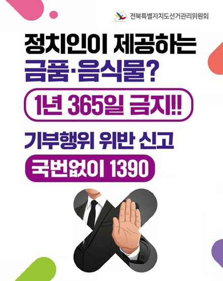 정치인이 제공하는 금품·음식물?
1년 365일 금지
기부행위 위반 신고
국번없이 1390
전북특별자치도선거관리위원회 정치인이 제공하는 금품·음식물?
1년 365일 금지
기부행위 위반 신고
국번없이 1390
전북특별자치도선거관리위원회