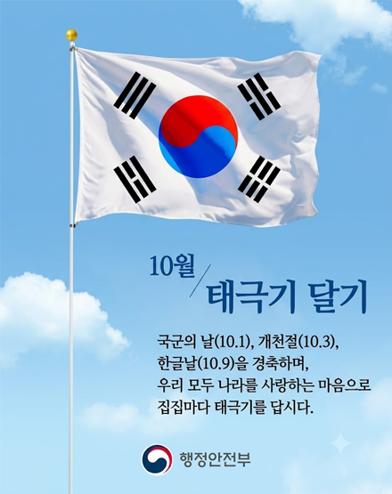 10월 태극기달기
국군의 날(10.1), 개천절(10.3), 한글날(10.9)을 경축하며,
우리 모두 나라를 사랑하는 마음으로 집집마다 태극기를 답시다.
행정안전부 10월 태극기달기
국군의 날(10.1), 개천절(10.3), 한글날(10.9)을 경축하며,
우리 모두 나라를 사랑하는 마음으로 집집마다 태극기를 답시다.
행정안전부
