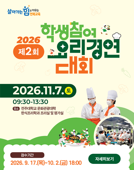 살아가는 힘을 키우는 전북교육
2026 제2회 학생참여 요리경연 대회
2026.11.7.(토) 09:30~13:30
장소 : 전주대학교 문화관광대학 한식조리학과 조리실 및 평가실
접수기간 : 2026.9.17(목)~10.2(금) 18:00
자세히보기 살아가는 힘을 키우는 전북교육
2026 제2회 학생참여 요리경연 대회
2026.11.7.(토) 09:30~13:30
장소 : 전주대학교 문화관광대학 한식조리학과 조리실 및 평가실
접수기간 : 2026.9.17(목)~10.2(금) 18:00
자세히보기