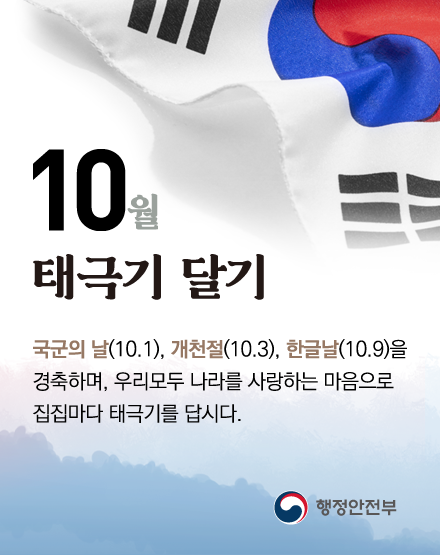 10월 태극기 달기
국군의 날(10.1), 개천절(10.3), 한글날(10.9)을 경축하며,
우리모두 나라를 사랑하는 마음으로 집집마다 태극기를 답시다.
행정안전부 10월 태극기 달기
국군의 날(10.1), 개천절(10.3), 한글날(10.9)을 경축하며,
우리모두 나라를 사랑하는 마음으로 집집마다 태극기를 답시다.
행정안전부