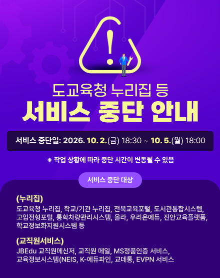 도교육청 누리집 등 서비스 중단 안내
서비스 중단일: 2026. 10. 2.(금) 18:30 ~ 10. 5.(월) 18:00
※ 작업 상황에 따라 중단 시간이 변동될 수 있음
- 서비스 중단 대상
(누리집)도교육청 누리집, 학교/기관 누리집, 전북교육포털, 도서관통합시스템, 고입전형포털, 통학차량관리시스템, 올라, 우리온에듀, 진안교육플랫폼, 학교정보화지원시스템 등
(교직원서비스) JBEdu 교직원메신저, 교직원 메일, MS정품인증 서비스, 교육정보시스템(NEIS, K-에듀파인, 교데통, EVPN 서비스 도교육청 누리집 등 서비스 중단 안내
서비스 중단일: 2026. 10. 2.(금) 18:30 ~ 10. 5.(월) 18:00
※ 작업 상황에 따라 중단 시간이 변동될 수 있음
- 서비스 중단 대상
(누리집)도교육청 누리집, 학교/기관 누리집, 전북교육포털, 도서관통합시스템, 고입전형포털, 통학차량관리시스템, 올라, 우리온에듀, 진안교육플랫폼, 학교정보화지원시스템 등
(교직원서비스) JBEdu 교직원메신저, 교직원 메일, MS정품인증 서비스, 교육정보시스템(NEIS, K-에듀파인, 교데통, EVPN 서비스