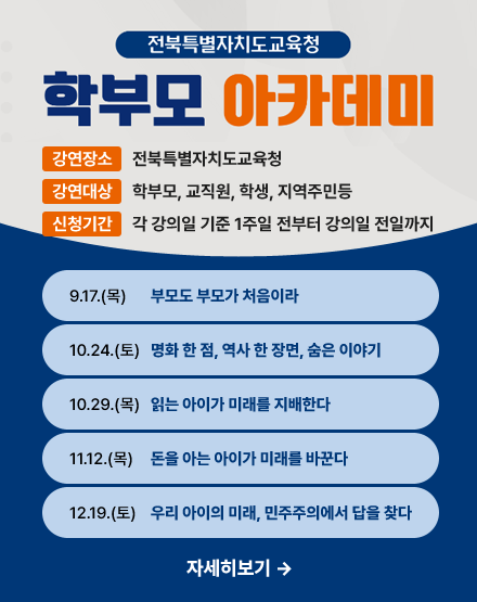 전북특별자치도교육청 학부모 아카데미
강연장소:전북특별자치도교육청
강연대상:학부모, 교직원, 학생, 지역주민등
신청기간:각 강의일 기준 1주일 전부터 강의일 전일까지
9.17(목)부모도 부모가 처음이라
10.24(토)영화 한 점, 역사 한 장면, 숨은 이야기
10.29(목)읽는 아이가 미래를 지배한다
11.12(목)돈을 아는 아이가 미래를 바꾼다
12.19(토)우리 아이의 미래, 민주주의에서 답을 찾다 전북특별자치도교육청 학부모 아카데미
강연장소:전북특별자치도교육청
강연대상:학부모, 교직원, 학생, 지역주민등
신청기간:각 강의일 기준 1주일 전부터 강의일 전일까지
9.17(목)부모도 부모가 처음이라
10.24(토)영화 한 점, 역사 한 장면, 숨은 이야기
10.29(목)읽는 아이가 미래를 지배한다
11.12(목)돈을 아는 아이가 미래를 바꾼다
12.19(토)우리 아이의 미래, 민주주의에서 답을 찾다