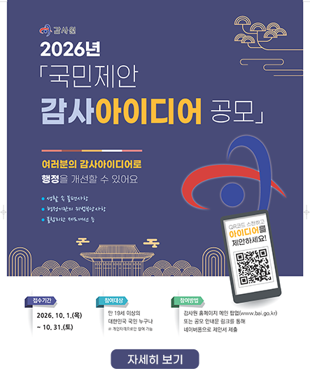 감사원 2026년 「국민제안 감사아이디어 공모」
여러분의 감사아이디어로 행정을 개선할 수 있어요
• 생활 속 불편사항
• 행정기관의 위법·부당사항
• 불합리한 제도개선 등
접수기간 : 2026. 10. 1.(목) ~ 10. 31.(토)
참여대상 : 만 19세 이상의 대한민국 국민 누구나
※ 개인자격으로만 참여 가능
참여방법 : 감사원 홈페이지 메인 팝업 또는 공모 안내문 링크를 통해 네이버폼으로 제안서 제출
주제 및 대상 : 국민의 시각에서 감사가 필요하다고 생각하는 공공부문의 사업·제도 등
※ 제외기준 등 자세한 사항은 공고문 확인
제안분야 : 감사원이 제시한 20개 「중점 감사분야」 중심
결과 공개 : 2027년 연간 감사계획 확정 후 1분기 중 홈페이지 공개
참여자에게 결과 공개사실 및 우수제안 선정여부를 SMS로 통지 예정
※ 제안서 제출이 해당 사항에 대한 감사실시를 보장하는 것은 아니며, 특정 공직자나 기관의 구체적인 위법·부당행위에 대한 감사는 감사제보 또는 감사청구 제도 등을 이용
우수제안 선정 및 포상 : 2027년 연간 감사계획 수립에 활용되거나 추후 감사활용도가 높은 제안 중 우수제안 선정
최대 200만 원 포상금 지급 감사원 2026년 「국민제안 감사아이디어 공모」
여러분의 감사아이디어로 행정을 개선할 수 있어요
• 생활 속 불편사항
• 행정기관의 위법·부당사항
• 불합리한 제도개선 등
접수기간 : 2026. 10. 1.(목) ~ 10. 31.(토)
참여대상 : 만 19세 이상의 대한민국 국민 누구나
※ 개인자격으로만 참여 가능
참여방법 : 감사원 홈페이지 메인 팝업 또는 공모 안내문 링크를 통해 네이버폼으로 제안서 제출
주제 및 대상 : 국민의 시각에서 감사가 필요하다고 생각하는 공공부문의 사업·제도 등
※ 제외기준 등 자세한 사항은 공고문 확인
제안분야 : 감사원이 제시한 20개 「중점 감사분야」 중심
결과 공개 : 2027년 연간 감사계획 확정 후 1분기 중 홈페이지 공개
참여자에게 결과 공개사실 및 우수제안 선정여부를 SMS로 통지 예정
※ 제안서 제출이 해당 사항에 대한 감사실시를 보장하는 것은 아니며, 특정 공직자나 기관의 구체적인 위법·부당행위에 대한 감사는 감사제보 또는 감사청구 제도 등을 이용
우수제안 선정 및 포상 : 2027년 연간 감사계획 수립에 활용되거나 추후 감사활용도가 높은 제안 중 우수제안 선정
최대 200만 원 포상금 지급