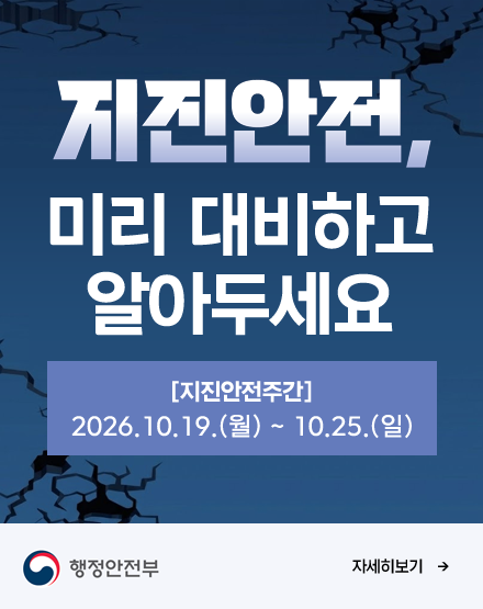 지진안전, 미리 대비하고 알아두세요
지진안전주간 : 2026.10.19.(월)~ 10.25.(일)
자세히보기
행정안전부 지진안전, 미리 대비하고 알아두세요
지진안전주간 : 2026.10.19.(월)~ 10.25.(일)
자세히보기
행정안전부
