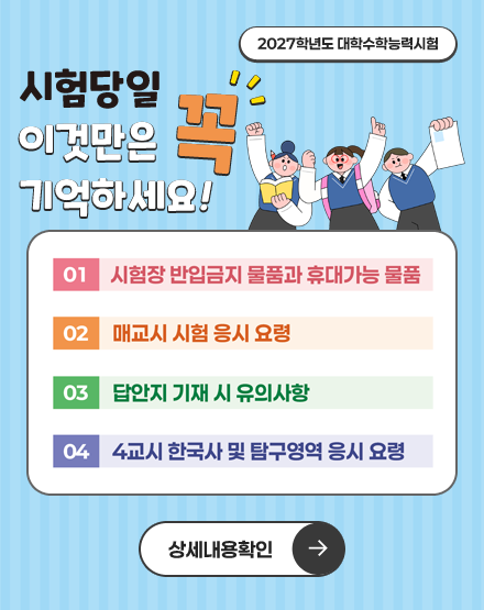 2027학년도 대학수학능력시험
시험당일 이것만은 꼭 기억하세요!
01. 시험장 반입금지 물품과 휴대가능 물품
02. 매교시 시험 응시 요령
03. 답안지 기재 시 유의사항
04. 4교시 한국사 및 탐구영역 응시 요령
상세내용 확인 2027학년도 대학수학능력시험
시험당일 이것만은 꼭 기억하세요!
01. 시험장 반입금지 물품과 휴대가능 물품
02. 매교시 시험 응시 요령
03. 답안지 기재 시 유의사항
04. 4교시 한국사 및 탐구영역 응시 요령
상세내용 확인