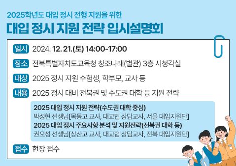 2025학년도 대입 정시 전형 지원을 위한 대입 정시 지원 전략 입시설명회

일시: 2024. 12. 21.(토) 14:00-17:00
장소: 전북특별자치도교육청 창조나래(별관) 3층 시청각실
대상: 2025 정시 지원 수험생, 학부모, 교사 등
내용: 2025 정시 대비 전북권 및 수도권 대학 등 지원 전략
  - 2025 대입 정시 지원 전략(수도권 대학 중심) 박성현 선생님[목동고 교사, 대교협 상담교사, 서울 대입지원단]
  - 2025 대입 정시 주요사항 분석 및 지원전략(전북권 대학 등) 권오성 선생님[상산고 교사, 대교협 상담교사, 전북 대입지원단]
접수 : 현장 접수